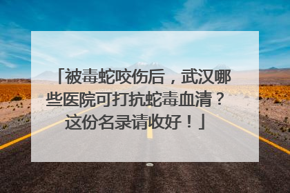 被毒蛇咬伤后，武汉哪些医院可打抗蛇毒血清？这份名录请收好！