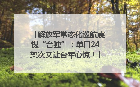 解放军常态化巡航震慑“台独”：单日24架次又让台军心惊！