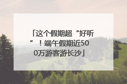 这个假期超“好听”！端午假期近500万游客游长沙