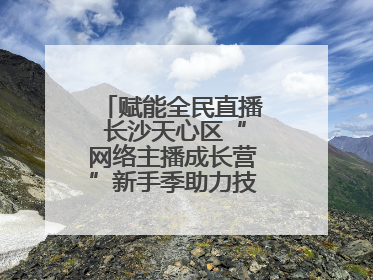 赋能全民直播 长沙天心区“网络主播成长营”新手季助力技能与信心齐飞