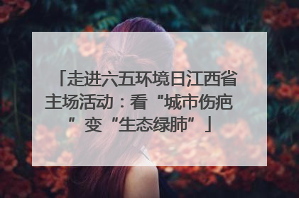 走进六五环境日江西省主场活动：看“城市伤疤”变“生态绿肺”