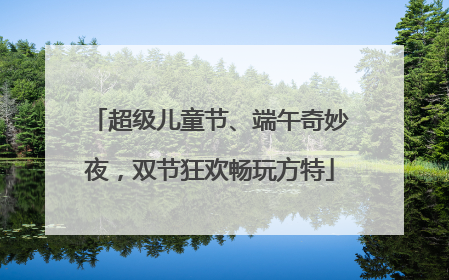 超级儿童节、端午奇妙夜，双节狂欢畅玩方特