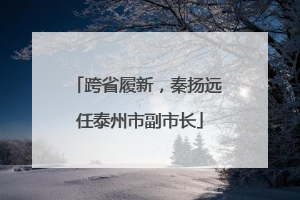 跨省履新，秦扬远任泰州市副市长