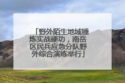野外陌生地域锤炼实战硬功，南岳区民兵应急分队野外综合演练举行