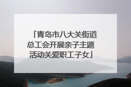 青岛市八大关街道总工会开展亲子主题活动关爱职工子女