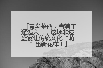 青岛莱西：当端午邂逅六一，这场非遗盛宴让传统文化“萌”出新花样！