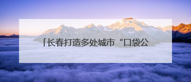 长春打造多处城市“口袋公园” 让市民转角遇风景