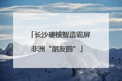 长沙硬核智造霸屏非洲“朋友圈”