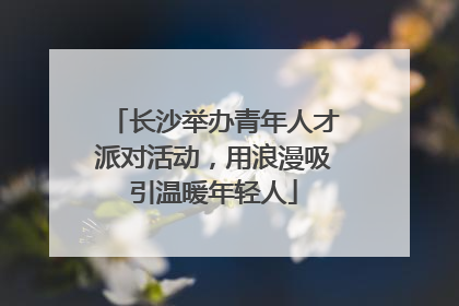 长沙举办青年人才派对活动，用浪漫吸引温暖年轻人