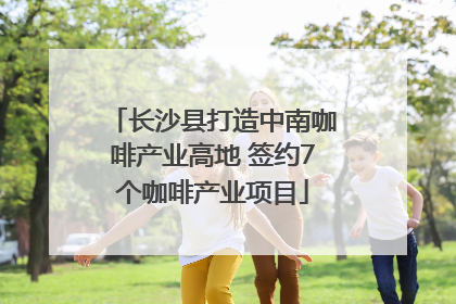 长沙县打造中南咖啡产业高地 签约7个咖啡产业项目