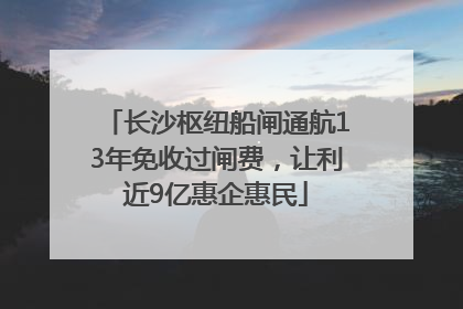 长沙枢纽船闸通航13年免收过闸费，让利近9亿惠企惠民