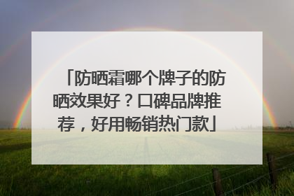 防晒霜哪个牌子的防晒效果好？口碑品牌推荐，好用畅销热门款