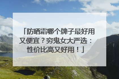 防晒霜哪个牌子最好用又便宜？穷鬼女大严选：性价比高又好用！
