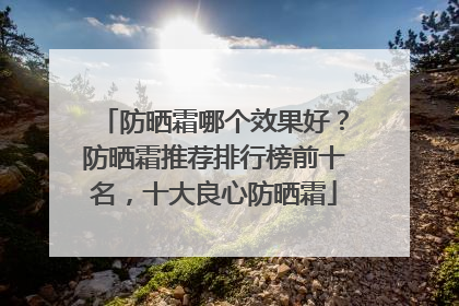防晒霜哪个效果好？防晒霜推荐排行榜前十名，十大良心防晒霜