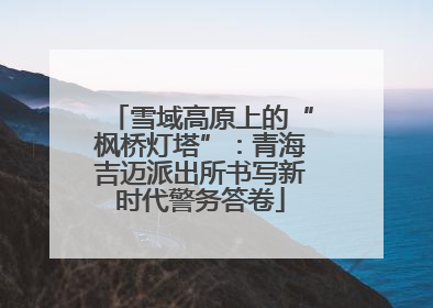 雪域高原上的“枫桥灯塔”：青海吉迈派出所书写新时代警务答卷