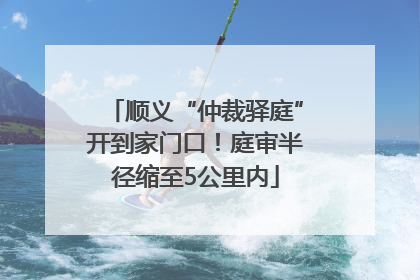 顺义“仲裁驿庭”开到家门口！庭审半径缩至5公里内