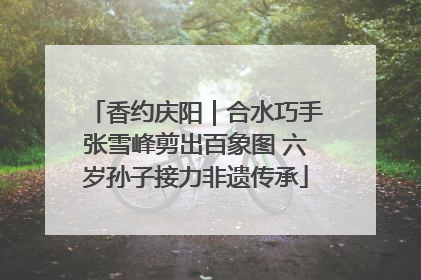 香约庆阳｜合水巧手张雪峰剪出百象图 六岁孙子接力非遗传承