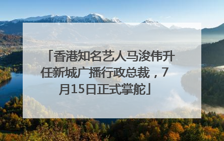 香港知名艺人马浚伟升任新城广播行政总裁，7月15日正式掌舵