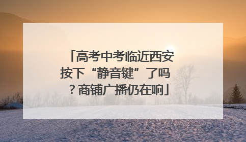 高考中考临近西安按下“静音键”了吗？商铺广播仍在响