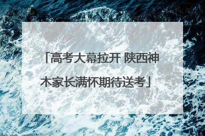 高考大幕拉开 陕西神木家长满怀期待送考