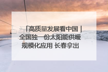 高质量发展看中国｜全国独一份太阳能供暖规模化应用 长春拿出“净月样本”