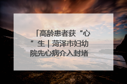 高龄患者获“心”生｜菏泽市妇幼院先心病介入封堵术实现技术突破