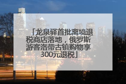 龙泉驿首批离境退税商店落地，俄罗斯游客洛带古镇购物享300元退税