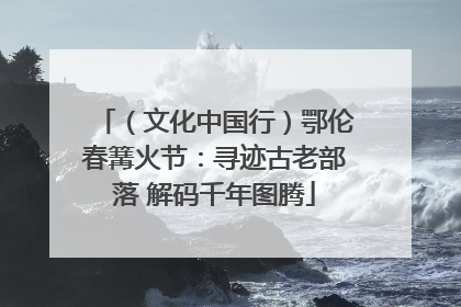 （文化中国行）鄂伦春篝火节：寻迹古老部落 解码千年图腾