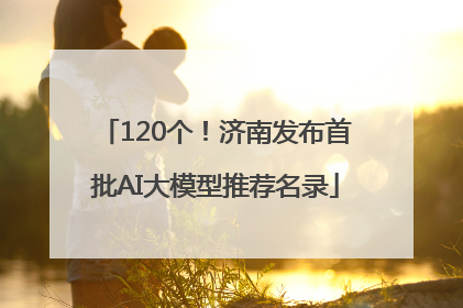 120个！济南发布首批AI大模型推荐名录