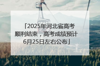 2025年河北省高考顺利结束，高考成绩预计6月25日左右公布