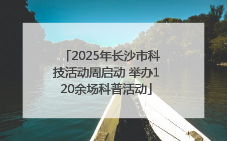 2025年长沙市科技活动周启动 举办120余场科普活动
