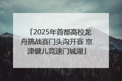 2025年首都高校龙舟挑战赛门头沟开赛 京津健儿竞速门城湖