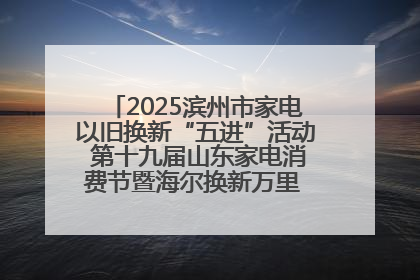 2025滨州市家电以旧换新“五进”活动 第十九届山东家电消费节暨海尔换新万里 行山东站全面启动
