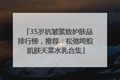 35岁抗皱紧致护肤品排行榜，推荐：松弛垮脸肌肤天菜水乳合集