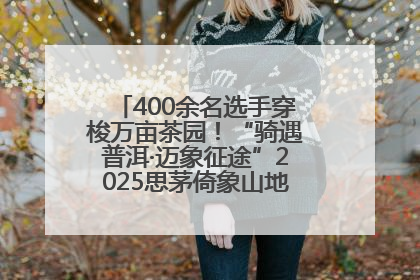 400余名选手穿梭万亩茶园！“骑遇普洱·迈象征途”2025思茅倚象山地自行车赛圆满举行