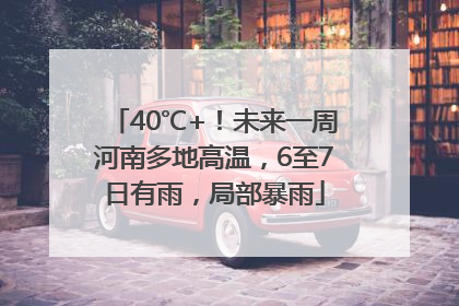 40℃+！未来一周河南多地高温，6至7日有雨，局部暴雨
