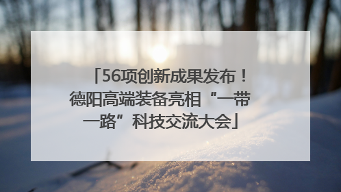 56项创新成果发布！德阳高端装备亮相“一带一路”科技交流大会